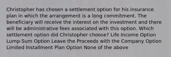 Christopher has chosen a settlement option for his insurance plan in which the arrangement is a long commitment. The beneficiary will receive the interest on the investment and there will be administrative fees associated with this option. Which settlement option did Christopher choose? Life Income Option Lump-Sum Option Leave the Proceeds with the Company Option Limited Installment Plan Option None of the above