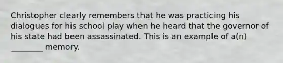 Christopher clearly remembers that he was practicing his dialogues for his school play when he heard that the governor of his state had been assassinated. This is an example of a(n) ________ memory.