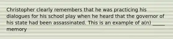 Christopher clearly remembers that he was practicing his dialogues for his school play when he heard that the governor of his state had been assassinated. This is an example of a(n) _____ memory