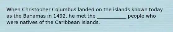 When Christopher Columbus landed on the islands known today as the Bahamas in 1492, he met the ____________ people who were natives of the Caribbean Islands.