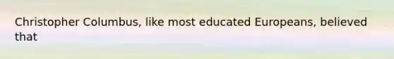 Christopher Columbus, like most educated Europeans, believed that