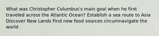 What was Christopher Columbus's main goal when he first traveled across the Atlantic Ocean? Establish a sea route to Asia Discover New Lands Find new food sources circumnavigate the world