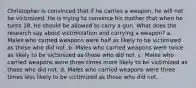 Christopher is convinced that if he carries a weapon, he will not be victimized. He is trying to convince his mother that when he turns 18, he should be allowed to carry a gun. What does the research say about victimization and carrying a weapon? a. Males who carried weapons were half as likely to be victimized as those who did not. b. Males who carried weapons were twice as likely to be victimized as those who did not. c. Males who carried weapons were three times more likely to be victimized as those who did not. d. Males who carried weapons were three times less likely to be victimized as those who did not.