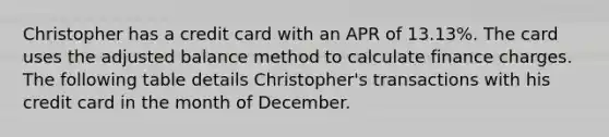 Christopher has a credit card with an APR of 13.13%. The card uses the adjusted balance method to calculate finance charges. The following table details Christopher's transactions with his credit card in the month of December.