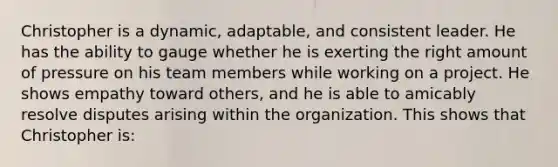 Christopher is a dynamic, adaptable, and consistent leader. He has the ability to gauge whether he is exerting the right amount of pressure on his team members while working on a project. He shows empathy toward others, and he is able to amicably resolve disputes arising within the organization. This shows that Christopher is: