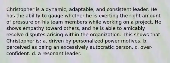 Christopher is a dynamic, adaptable, and consistent leader. He has the ability to gauge whether he is exerting the right amount of pressure on his team members while working on a project. He shows empathy toward others, and he is able to amicably resolve disputes arising within the organization. This shows that Christopher is: a. driven by personalized power motives. b. perceived as being an excessively autocratic person. c. over-confident. d. a resonant leader.