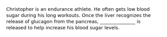 Christopher is an endurance athlete. He often gets low blood sugar during his long workouts. Once the liver recognizes the release of glucagon from the pancreas, _______________ is released to help increase his blood sugar levels.