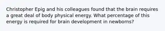 Christopher Epig and his colleagues found that the brain requires a great deal of body physical energy. What percentage of this energy is required for brain development in newborns?