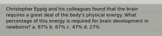 Christopher Eppig and his colleagues found that the brain requires a great deal of the body's physical energy. What percentage of this energy is required for brain development in newborns? a. 87% b. 67% c. 47% d. 27%