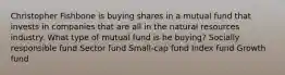 Christopher Fishbone is buying shares in a mutual fund that invests in companies that are all in the natural resources industry. What type of mutual fund is he buying? Socially responsible fund Sector fund Small-cap fund Index fund Growth fund