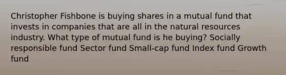 Christopher Fishbone is buying shares in a mutual fund that invests in companies that are all in the natural resources industry. What type of mutual fund is he buying? Socially responsible fund Sector fund Small-cap fund Index fund Growth fund