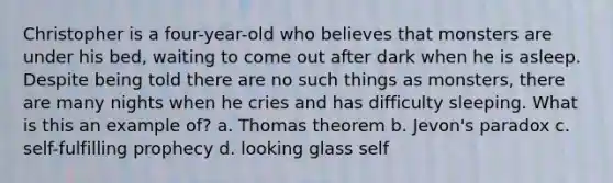 Christopher is a four-year-old who believes that monsters are under his bed, waiting to come out after dark when he is asleep. Despite being told there are no such things as monsters, there are many nights when he cries and has difficulty sleeping. What is this an example of? a. Thomas theorem b. Jevon's paradox c. self-fulfilling prophecy d. looking glass self