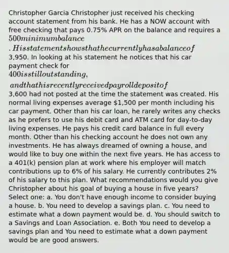 Christopher Garcia Christopher just received his checking account statement from his bank. He has a NOW account with free checking that pays 0.75% APR on the balance and requires a 500 minimum balance. His statement shows that he currently has a balance of3,950. In looking at his statement he notices that his car payment check for 400 is still outstanding, and that his recently received payroll deposit of3,600 had not posted at the time the statement was created. His normal living expenses average 1,500 per month including his car payment. Other than his car loan, he rarely writes any checks as he prefers to use his debit card and ATM card for day-to-day living expenses. He pays his credit card balance in full every month. Other than his checking account he does not own any investments. He has always dreamed of owning a house, and would like to buy one within the next five years. He has access to a 401(k) pension plan at work where his employer will match contributions up to 6% of his salary. He currently contributes 2% of his salary to this plan. What recommendations would you give Christopher about his goal of buying a house in five years? Select one: a. You don't have enough income to consider buying a house. b. You need to develop a savings plan. c. You need to estimate what a down payment would be. d. You should switch to a Savings and Loan Association. e. Both You need to develop a savings plan and You need to estimate what a down payment would be are good answers.