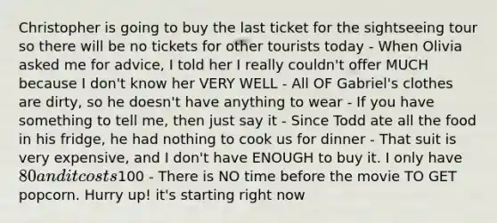 Christopher is going to buy the last ticket for the sightseeing tour so there will be no tickets for other tourists today - When Olivia asked me for advice, I told her I really couldn't offer MUCH because I don't know her VERY WELL - All OF Gabriel's clothes are dirty, so he doesn't have anything to wear - If you have something to tell me, then just say it - Since Todd ate all the food in his fridge, he had nothing to cook us for dinner - That suit is very expensive, and I don't have ENOUGH to buy it. I only have 80 and it costs100 - There is NO time before the movie TO GET popcorn. Hurry up! it's starting right now