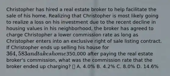 Christopher has hired a real estate broker to help facilitate the sale of his home. Realizing that Christopher is most likely going to realize a loss on his investment due to the recent decline in housing values in his neighborhood, the broker has agreed to charge Christopher a lower commission rate as long as Christopher enters into an exclusive right of sale listing contract. If Christopher ends up selling his house for 364,583 and takes home350,000 after paying the real estate broker's commission, what was the commission rate that the broker ended up charging? A. 4.0% B. 4.2% C. 8.0% D. 14.6%