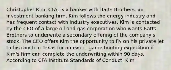 Christopher Kim, CFA, is a banker with Batts Brothers, an investment banking firm. Kim follows the energy industry and has frequent contact with industry executives. Kim is contacted by the CEO of a large oil and gas corporation who wants Batts Brothers to underwrite a secondary offering of the company's stock. The CEO offers Kim the opportunity to fly on his private jet to his ranch in Texas for an exotic game hunting expedition if Kim's firm can complete the underwriting within 90 days. According to CFA Institute Standards of Conduct, Kim: