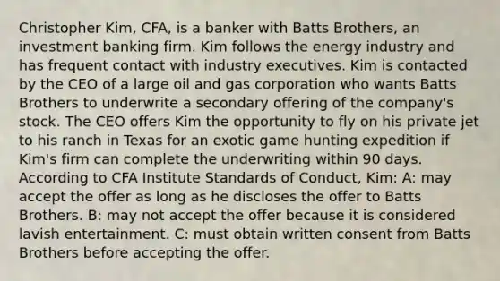 Christopher Kim, CFA, is a banker with Batts Brothers, an investment banking firm. Kim follows the energy industry and has frequent contact with industry executives. Kim is contacted by the CEO of a large oil and gas corporation who wants Batts Brothers to underwrite a secondary offering of the company's stock. The CEO offers Kim the opportunity to fly on his private jet to his ranch in Texas for an exotic game hunting expedition if Kim's firm can complete the underwriting within 90 days. According to CFA Institute Standards of Conduct, Kim: A: may accept the offer as long as he discloses the offer to Batts Brothers. B: may not accept the offer because it is considered lavish entertainment. C: must obtain written consent from Batts Brothers before accepting the offer.