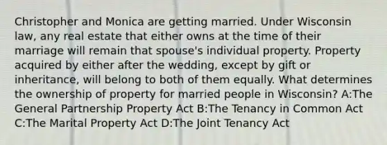 Christopher and Monica are getting married. Under Wisconsin law, any real estate that either owns at the time of their marriage will remain that spouse's individual property. Property acquired by either after the wedding, except by gift or inheritance, will belong to both of them equally. What determines the ownership of property for married people in Wisconsin? A:The General Partnership Property Act B:The Tenancy in Common Act C:The Marital Property Act D:The Joint Tenancy Act
