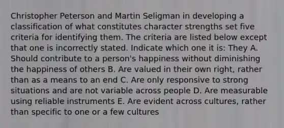 Christopher Peterson and Martin Seligman in developing a classification of what constitutes character strengths set five criteria for identifying them. The criteria are listed below except that one is incorrectly stated. Indicate which one it is: They A. Should contribute to a person's happiness without diminishing the happiness of others B. Are valued in their own right, rather than as a means to an end C. Are only responsive to strong situations and are not variable across people D. Are measurable using reliable instruments E. Are evident across cultures, rather than specific to one or a few cultures