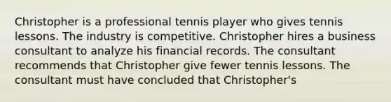 Christopher is a professional tennis player who gives tennis lessons. The industry is competitive. Christopher hires a business consultant to analyze his financial records. The consultant recommends that Christopher give fewer tennis lessons. The consultant must have concluded that Christopher's