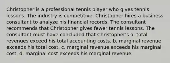 Christopher is a professional tennis player who gives tennis lessons. The industry is competitive. Christopher hires a business consultant to analyze his financial records. The consultant recommends that Christopher gives fewer tennis lessons. The consultant must have concluded that Christopher's a. total revenues exceed his total accounting costs. b. marginal revenue exceeds his total cost. c. marginal revenue exceeds his marginal cost. d. marginal cost exceeds his marginal revenue.