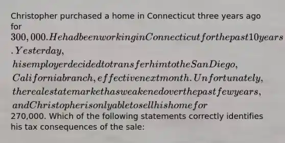 Christopher purchased a home in Connecticut three years ago for 300,000. He had been working in Connecticut for the past 10 years. Yesterday, his employer decided to transfer him to the San Diego, California branch, effective next month. Unfortunately, the real estate market has weakened over the past few years, and Christopher is only able to sell his home for270,000. Which of the following statements correctly identifies his tax consequences of the sale: