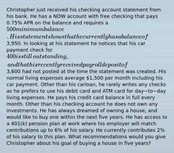 Christopher just received his checking account statement from his bank. He has a NOW account with free checking that pays​ 0.75% APR on the balance and requires a​ 500 minimum balance. His statement shows that he currently has a balance of​3,950. In looking at his statement he notices that his car payment check for​ 400 is still​ outstanding, and that his recently received payroll deposit of​3,600 had not posted at the time the statement was created. His normal living expenses average​ 1,500 per month including his car payment. Other than his car​loan, he rarely writes any checks as he prefers to use his debit card and ATM card for day−to−day living expenses. He pays his credit card balance in full every month. Other than his checking account he does not own any investments. He has always dreamed of owning a​ house, and would like to buy one within the next five years. He has access to a​ 401(k) pension plan at work where his employer will match contributions up to​ 6% of his salary. He currently contributes​ 2% of his salary to this plan. What recommendations would you give Christopher about his goal of buying a house in five​ years?