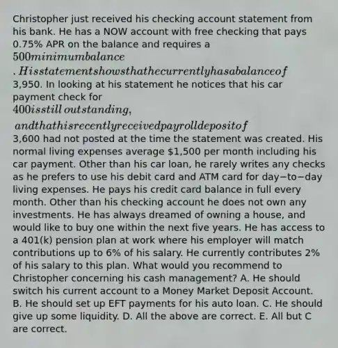 Christopher just received his checking account statement from his bank. He has a NOW account with free checking that pays​ 0.75% APR on the balance and requires a​ 500 minimum balance. His statement shows that he currently has a balance of​3,950. In looking at his statement he notices that his car payment check for​ 400 is still​ outstanding, and that his recently received payroll deposit of​3,600 had not posted at the time the statement was created. His normal living expenses average​ 1,500 per month including his car payment. Other than his car​ loan, he rarely writes any checks as he prefers to use his debit card and ATM card for day−to−day living expenses. He pays his credit card balance in full every month. Other than his checking account he does not own any investments. He has always dreamed of owning a​ house, and would like to buy one within the next five years. He has access to a​ 401(k) pension plan at work where his employer will match contributions up to​ 6% of his salary. He currently contributes​ 2% of his salary to this plan. What would you recommend to Christopher concerning his cash​ management? A. He should switch his current account to a Money Market Deposit Account. B. He should set up EFT payments for his auto loan. C. He should give up some liquidity. D. All the above are correct. E. All but C are correct.