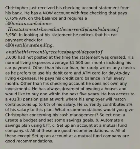 Christopher just received his checking account statement from his bank. He has a NOW account with free checking that pays 0.75% APR on the balance and requires a 500 minimum balance. His statement shows that he currently has a balance of3,950. In looking at his statement he notices that his car payment check for 400 is still outstanding, and that his recently received payroll deposit of3,600 had not posted at the time the statement was created. His normal living expenses average 1,500 per month including his car payment. Other than his car loan, he rarely writes any checks as he prefers to use his debit card and ATM card for day-to-day living expenses. He pays his credit card balance in full every month. Other than his checking account he does not own any investments. He has always dreamed of owning a house, and would like to buy one within the next five years. He has access to a 401(k) pension plan at work where his employer will match contributions up to 6% of his salary. He currently contributes 2% of his salary to this plan. What recommendations would you give Christopher concerning his cash management? Select one: a. Create a budget and set some savings goals. b. Automate a savings plan using EFT. c. Set up an account at a mutual fund company. d. All of these are good recommendations. e. All of these except Set up an account at a mutual fund company are good recommendations.