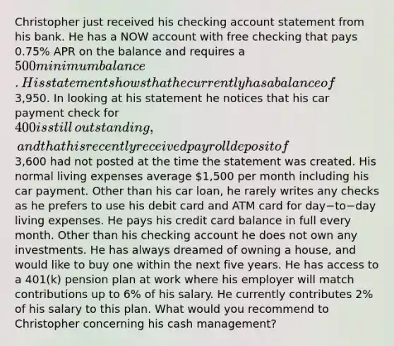 Christopher just received his checking account statement from his bank. He has a NOW account with free checking that pays​ 0.75% APR on the balance and requires a​ 500 minimum balance. His statement shows that he currently has a balance of​3,950. In looking at his statement he notices that his car payment check for​ 400 is still​ outstanding, and that his recently received payroll deposit of​3,600 had not posted at the time the statement was created. His normal living expenses average​ 1,500 per month including his car payment. Other than his car​ loan, he rarely writes any checks as he prefers to use his debit card and ATM card for day−to−day living expenses. He pays his credit card balance in full every month. Other than his checking account he does not own any investments. He has always dreamed of owning a​ house, and would like to buy one within the next five years. He has access to a​ 401(k) pension plan at work where his employer will match contributions up to​ 6% of his salary. He currently contributes​ 2% of his salary to this plan. What would you recommend to Christopher concerning his cash​ management?