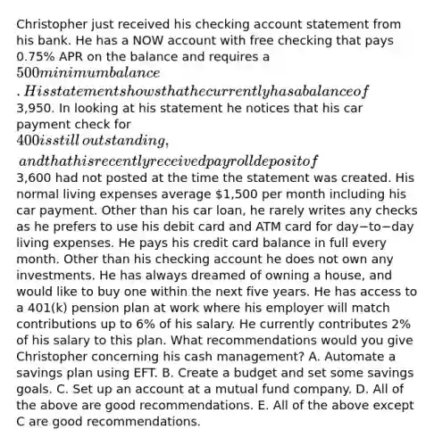 Christopher just received his checking account statement from his bank. He has a NOW account with free checking that pays​ 0.75% APR on the balance and requires a​ 500 minimum balance. His statement shows that he currently has a balance of​3,950. In looking at his statement he notices that his car payment check for​ 400 is still​ outstanding, and that his recently received payroll deposit of​3,600 had not posted at the time the statement was created. His normal living expenses average​ 1,500 per month including his car payment. Other than his car​ loan, he rarely writes any checks as he prefers to use his debit card and ATM card for day−to−day living expenses. He pays his credit card balance in full every month. Other than his checking account he does not own any investments. He has always dreamed of owning a​ house, and would like to buy one within the next five years. He has access to a​ 401(k) pension plan at work where his employer will match contributions up to​ 6% of his salary. He currently contributes​ 2% of his salary to this plan. What recommendations would you give Christopher concerning his cash​ management? A. Automate a savings plan using EFT. B. Create a budget and set some savings goals. C. Set up an account at a mutual fund company. D. All of the above are good recommendations. E. All of the above except C are good recommendations.