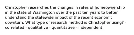 Christopher researches the changes in rates of homeownership in the state of Washington over the past ten years to better understand the statewide impact of the recent economic downturn. What type of research method is Christopher using? - correlated - qualitative - quantitative - independent