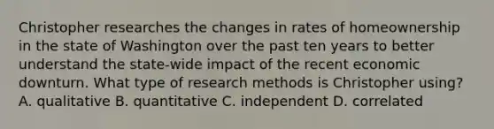 Christopher researches the changes in rates of homeownership in the state of Washington over the past ten years to better understand the state-wide impact of the recent economic downturn. What type of research methods is Christopher using? A. qualitative B. quantitative C. independent D. correlated