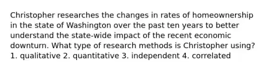 Christopher researches the changes in rates of homeownership in the state of Washington over the past ten years to better understand the state-wide impact of the recent economic downturn. What type of research methods is Christopher using? 1. qualitative 2. quantitative 3. independent 4. correlated