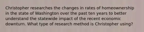 Christopher researches the changes in rates of homeownership in the state of Washington over the past ten years to better understand the statewide impact of the recent economic downturn. What type of research method is Christopher using?