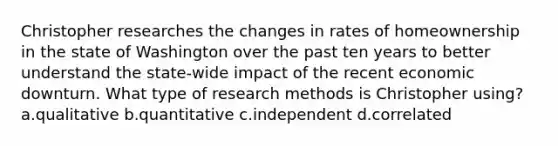 Christopher researches the changes in rates of homeownership in the state of Washington over the past ten years to better understand the state-wide impact of the recent economic downturn. What type of research methods is Christopher using? a.qualitative b.quantitative c.independent d.correlated