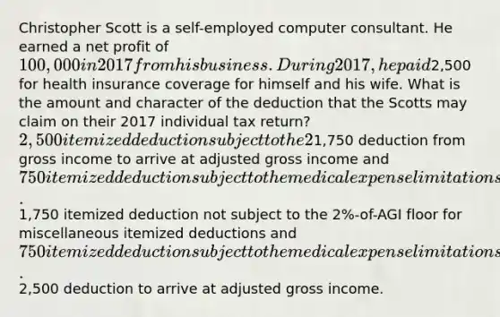 Christopher Scott is a self-employed computer consultant. He earned a net profit of 100,000 in 2017 from his business. During 2017, he paid2,500 for health insurance coverage for himself and his wife. What is the amount and character of the deduction that the Scotts may claim on their 2017 individual tax return? 2,500 itemized deduction subject to the 2%-of-AGI floor for miscellaneous itemized deductions.1,750 deduction from gross income to arrive at adjusted gross income and 750 itemized deduction subject to the medical expense limitations.1,750 itemized deduction not subject to the 2%-of-AGI floor for miscellaneous itemized deductions and 750 itemized deduction subject to the medical expense limitations.2,500 deduction to arrive at adjusted gross income.