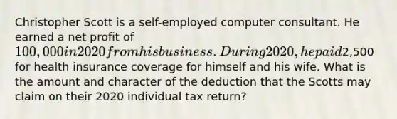 Christopher Scott is a self-employed computer consultant. He earned a net profit of 100,000 in 2020 from his business. During 2020, he paid2,500 for health insurance coverage for himself and his wife. What is the amount and character of the deduction that the Scotts may claim on their 2020 individual tax return?