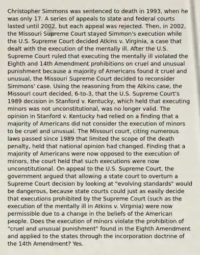 Christopher Simmons was sentenced to death in 1993, when he was only 17. A series of appeals to state and federal courts lasted until 2002, but each appeal was rejected. Then, in 2002, the Missouri Supreme Court stayed Simmon's execution while the U.S. Supreme Court decided Atkins v. Virginia, a case that dealt with the execution of the mentally ill. After the U.S. Supreme Court ruled that executing the mentally ill violated the Eighth and 14th Amendment prohibitions on cruel and unusual punishment because a majority of Americans found it cruel and unusual, the Missouri Supreme Court decided to reconsider Simmons' case. Using the reasoning from the Atkins case, the Missouri court decided, 6-to-3, that the U.S. Supreme Court's 1989 decision in Stanford v. Kentucky, which held that executing minors was not unconstitutional, was no longer valid. The opinion in Stanford v. Kentucky had relied on a finding that a majority of Americans did not consider the execution of minors to be cruel and unusual. The Missouri court, citing numerous laws passed since 1989 that limited the scope of the death penalty, held that national opinion had changed. Finding that a majority of Americans were now opposed to the execution of minors, the court held that such executions were now unconstitutional. On appeal to the U.S. Supreme Court, the government argued that allowing a state court to overturn a Supreme Court decision by looking at "evolving standards" would be dangerous, because state courts could just as easily decide that executions prohibited by the Supreme Court (such as the execution of the mentally ill in Atkins v. Virginia) were now permissible due to a change in the beliefs of the American people. Does the execution of minors violate the prohibition of "cruel and unusual punishment" found in the Eighth Amendment and applied to the states through the incorporation doctrine of the 14th Amendment? Yes.