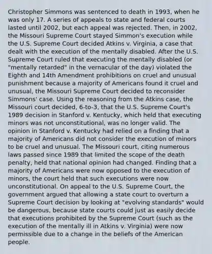 Christopher Simmons was sentenced to death in 1993, when he was only 17. A series of appeals to state and federal courts lasted until 2002, but each appeal was rejected. Then, in 2002, the Missouri Supreme Court stayed Simmon's execution while the U.S. Supreme Court decided Atkins v. Virginia, a case that dealt with the execution of the mentally disabled. After the U.S. Supreme Court ruled that executing the mentally disabled (or "mentally retarded" in the vernacular of the day) violated the Eighth and 14th Amendment prohibitions on cruel and unusual punishment because a majority of Americans found it cruel and unusual, the Missouri Supreme Court decided to reconsider Simmons' case. Using the reasoning from the Atkins case, the Missouri court decided, 6-to-3, that the U.S. Supreme Court's 1989 decision in Stanford v. Kentucky, which held that executing minors was not unconstitutional, was no longer valid. The opinion in Stanford v. Kentucky had relied on a finding that a majority of Americans did not consider the execution of minors to be cruel and unusual. The Missouri court, citing numerous laws passed since 1989 that limited the scope of the death penalty, held that national opinion had changed. Finding that a majority of Americans were now opposed to the execution of minors, the court held that such executions were now unconstitutional. On appeal to the U.S. Supreme Court, the government argued that allowing a state court to overturn a Supreme Court decision by looking at "evolving standards" would be dangerous, because state courts could just as easily decide that executions prohibited by the Supreme Court (such as the execution of the mentally ill in Atkins v. Virginia) were now permissible due to a change in the beliefs of the American people.