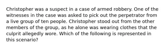 Christopher was a suspect in a case of armed robbery. One of the witnesses in the case was asked to pick out the perpetrator from a live group of ten people. Christopher stood out from the other members of the group, as he alone was wearing clothes that the culprit allegedly wore. Which of the following is represented in this scenario?