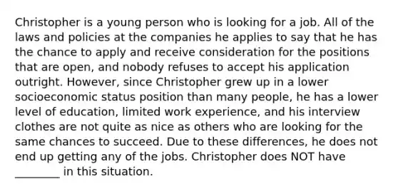 Christopher is a young person who is looking for a job. All of the laws and policies at the companies he applies to say that he has the chance to apply and receive consideration for the positions that are open, and nobody refuses to accept his application outright. However, since Christopher grew up in a lower socioeconomic status position than many people, he has a lower level of education, limited work experience, and his interview clothes are not quite as nice as others who are looking for the same chances to succeed. Due to these differences, he does not end up getting any of the jobs. Christopher does NOT have ________ in this situation.