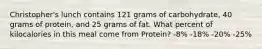 Christopher's lunch contains 121 grams of carbohydrate, 40 grams of protein, and 25 grams of fat. What percent of kilocalories in this meal come from Protein? -8% -18% -20% -25%