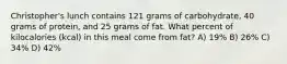 Christopher's lunch contains 121 grams of carbohydrate, 40 grams of protein, and 25 grams of fat. What percent of kilocalories (kcal) in this meal come from fat? A) 19% B) 26% C) 34% D) 42%