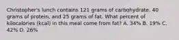 Christopher's lunch contains 121 grams of carbohydrate, 40 grams of protein, and 25 grams of fat. What percent of kilocalories (kcal) in this meal come from fat? A. 34% B. 19% C. 42% D. 26%