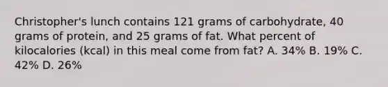 Christopher's lunch contains 121 grams of carbohydrate, 40 grams of protein, and 25 grams of fat. What percent of kilocalories (kcal) in this meal come from fat? A. 34% B. 19% C. 42% D. 26%