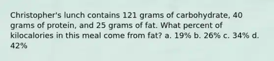 Christopher's lunch contains 121 grams of carbohydrate, 40 grams of protein, and 25 grams of fat. What percent of kilocalories in this meal come from fat? a. 19% b. 26% c. 34% d. 42%