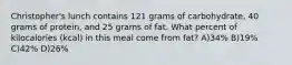 Christopher's lunch contains 121 grams of carbohydrate, 40 grams of protein, and 25 grams of fat. What percent of kilocalories (kcal) in this meal come from fat? A)34% B)19% C)42% D)26%