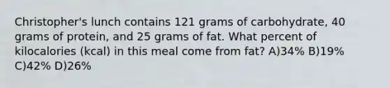 Christopher's lunch contains 121 grams of carbohydrate, 40 grams of protein, and 25 grams of fat. What percent of kilocalories (kcal) in this meal come from fat? A)34% B)19% C)42% D)26%