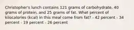 Christopher's lunch contains 121 grams of carbohydrate, 40 grams of protein, and 25 grams of fat. What percent of kilocalories (kcal) in this meal come from fat? - 42 percent - 34 percent - 19 percent - 26 percent